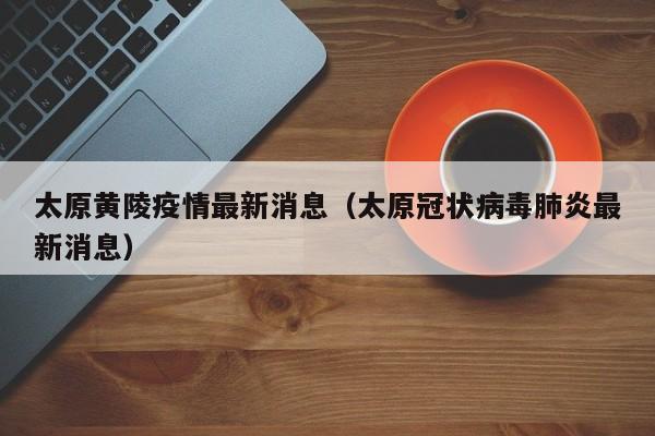 太原黄陵疫情最新消息（太原冠状病毒肺炎最新消息）