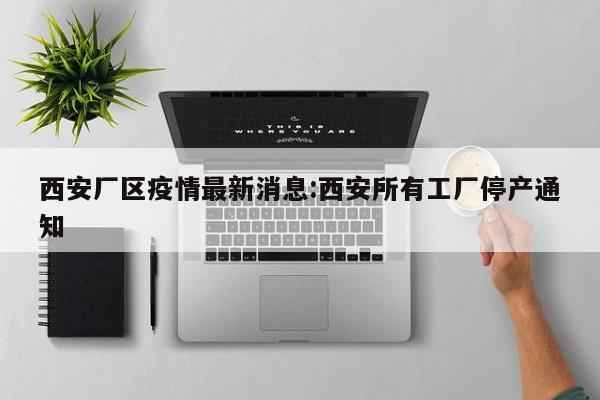 西安厂区疫情最新消息:西安所有工厂停产通知