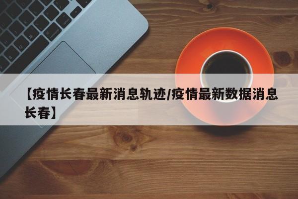 【疫情长春最新消息轨迹/疫情最新数据消息 长春】