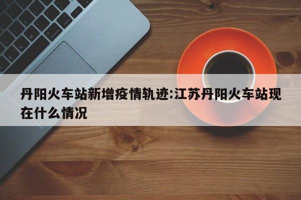 丹阳火车站新增疫情轨迹:江苏丹阳火车站现在什么情况
