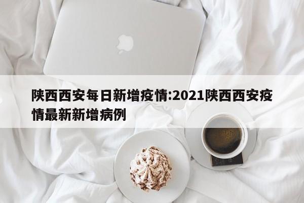 陕西西安每日新增疫情:2021陕西西安疫情最新新增病例