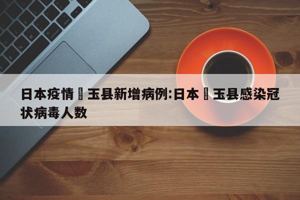日本疫情埼玉县新增病例:日本埼玉县感染冠状病毒人数