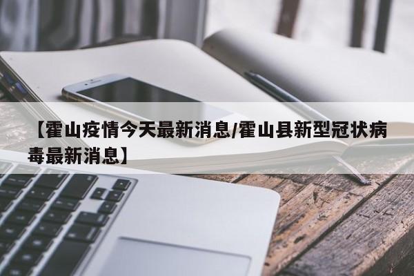 【霍山疫情今天最新消息/霍山县新型冠状病毒最新消息】