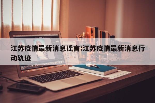 江苏疫情最新消息谣言:江苏疫情最新消息行动轨迹