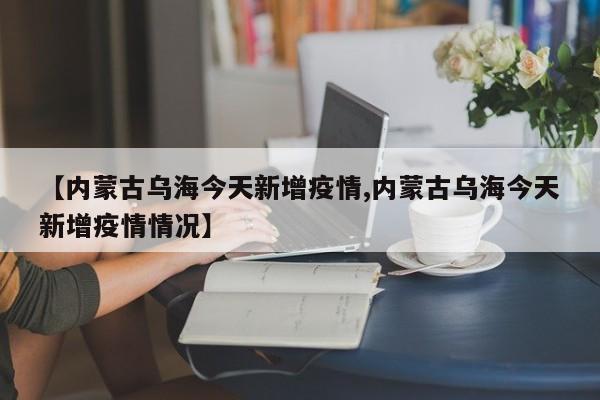【内蒙古乌海今天新增疫情,内蒙古乌海今天新增疫情情况】