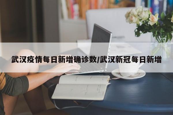 武汉疫情每日新增确诊数/武汉新冠每日新增