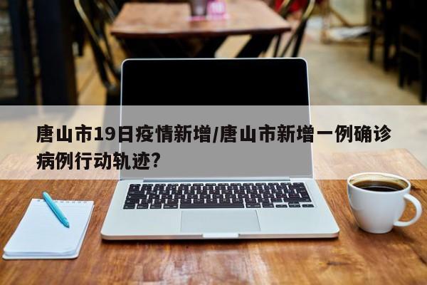 唐山市19日疫情新增/唐山市新增一例确诊病例行动轨迹?