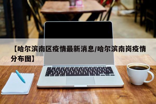 【哈尔滨南区疫情最新消息/哈尔滨南岗疫情分布图】