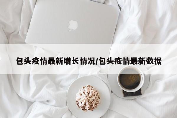 包头疫情最新增长情况/包头疫情最新数据