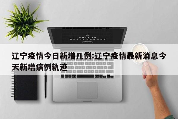 辽宁疫情今日新增几例:辽宁疫情最新消息今天新增病例轨迹