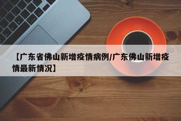 【广东省佛山新增疫情病例/广东佛山新增疫情最新情况】