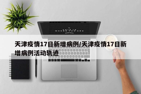天津疫情17日新增病例/天津疫情17日新增病例活动轨迹