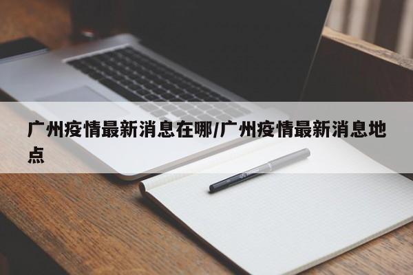 广州疫情最新消息在哪/广州疫情最新消息地点
