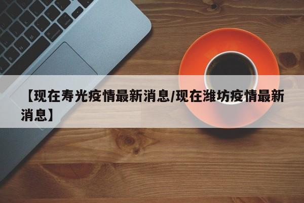 【现在寿光疫情最新消息/现在潍坊疫情最新消息】