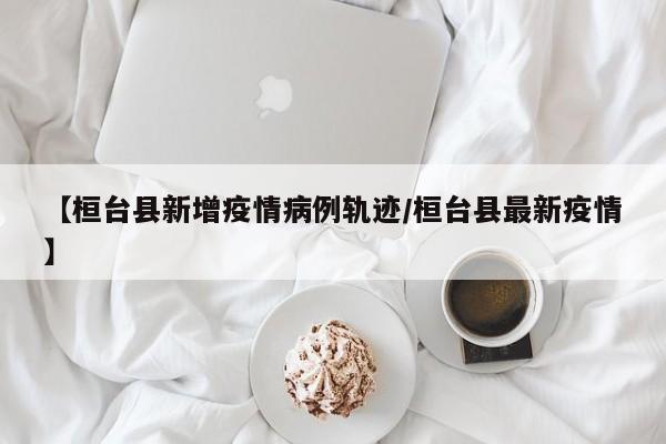 【桓台县新增疫情病例轨迹/桓台县最新疫情】