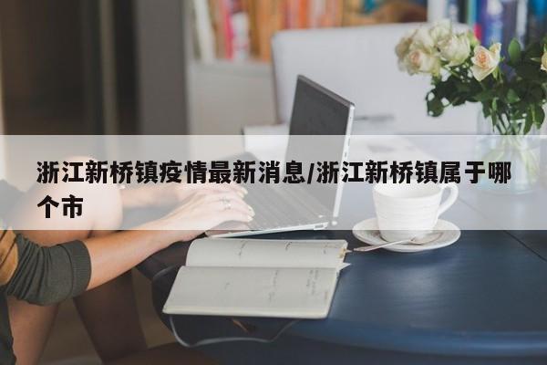 浙江新桥镇疫情最新消息/浙江新桥镇属于哪个市