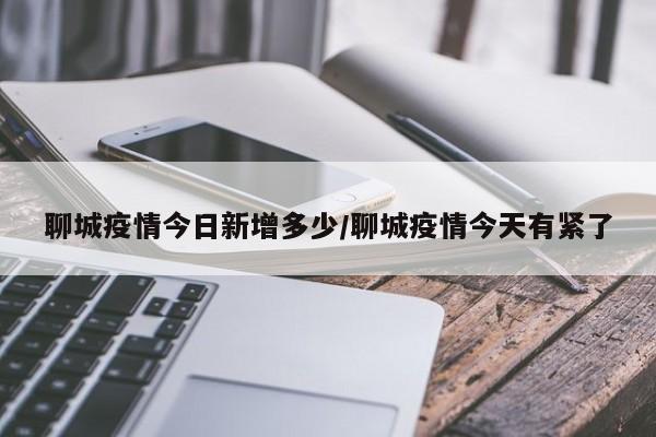 聊城疫情今日新增多少/聊城疫情今天有紧了