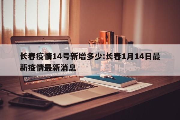长春疫情14号新增多少:长春1月14日最新疫情最新消息