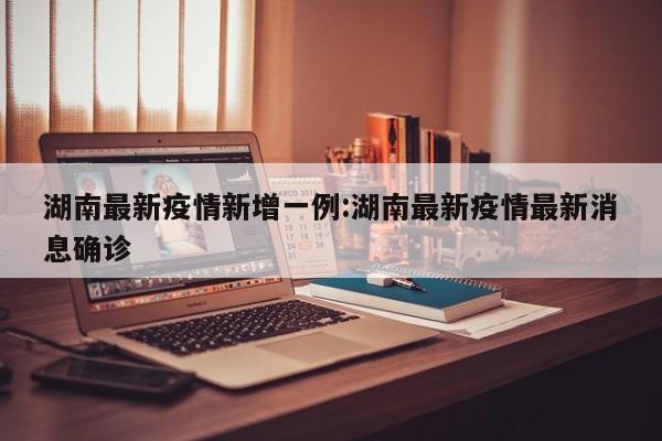 湖南最新疫情新增一例:湖南最新疫情最新消息确诊