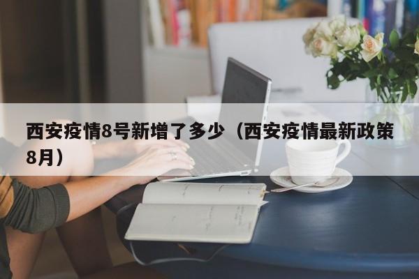 西安疫情8号新增了多少（西安疫情最新政策8月）