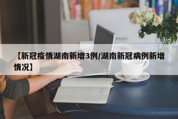 【新冠疫情湖南新增3例/湖南新冠病例新增情况】