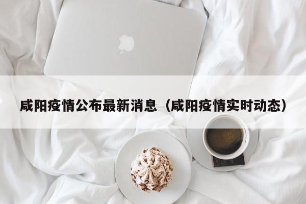 咸阳疫情公布最新消息（咸阳疫情实时动态）