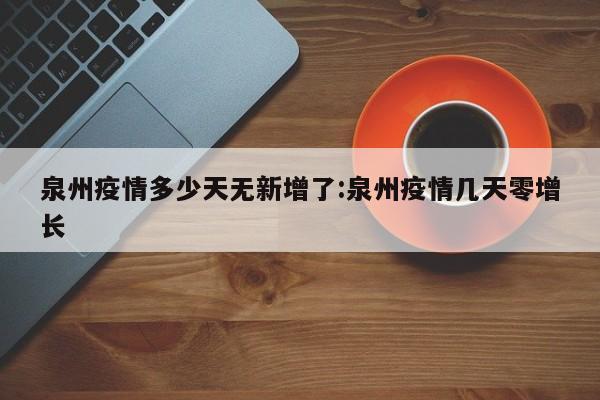 泉州疫情多少天无新增了:泉州疫情几天零增长