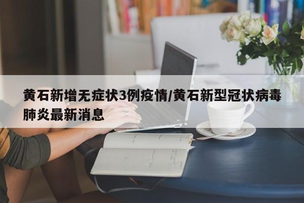 黄石新增无症状3例疫情/黄石新型冠状病毒肺炎最新消息