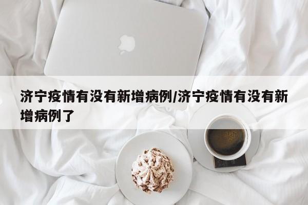 济宁疫情有没有新增病例/济宁疫情有没有新增病例了