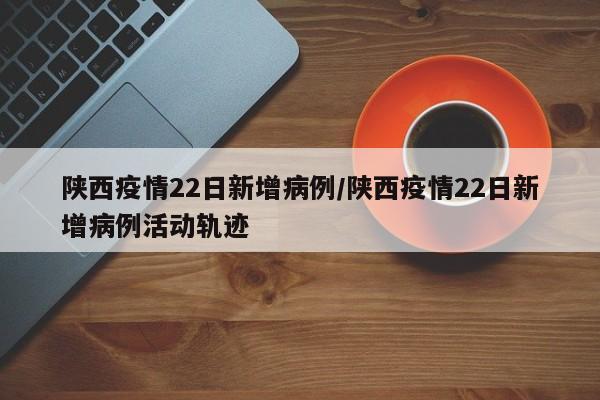 陕西疫情22日新增病例/陕西疫情22日新增病例活动轨迹