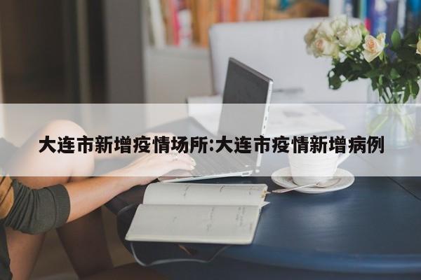 大连市新增疫情场所:大连市疫情新增病例