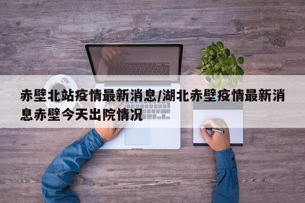 赤壁北站疫情最新消息/湖北赤壁疫情最新消息赤壁今天出院情况