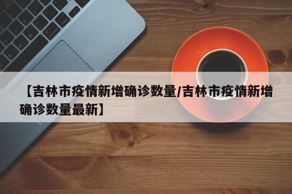 【吉林市疫情新增确诊数量/吉林市疫情新增确诊数量最新】