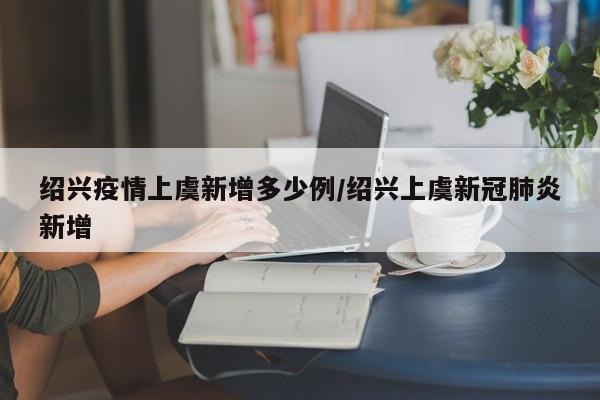 绍兴疫情上虞新增多少例/绍兴上虞新冠肺炎新增