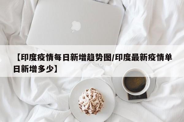 【印度疫情每日新增趋势图/印度最新疫情单日新增多少】