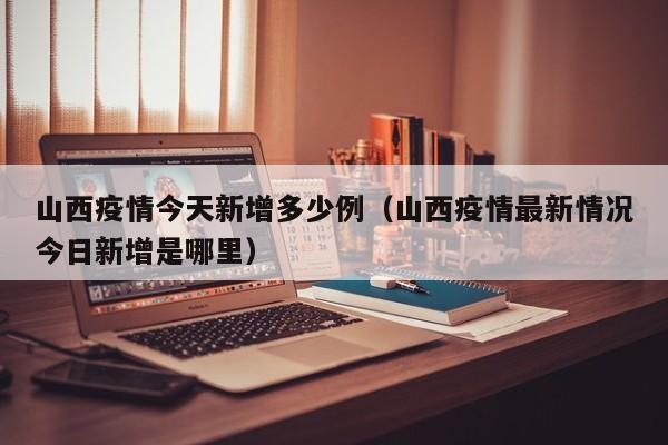 山西疫情今天新增多少例（山西疫情最新情况今日新增是哪里）