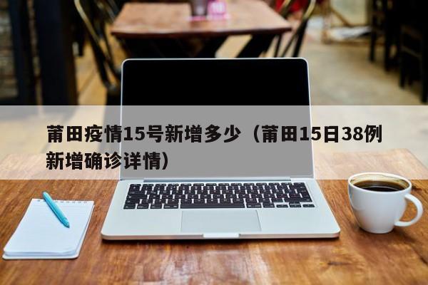 莆田疫情15号新增多少（莆田15日38例新增确诊详情）