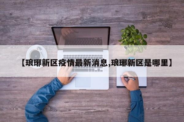 【琅琊新区疫情最新消息,琅琊新区是哪里】