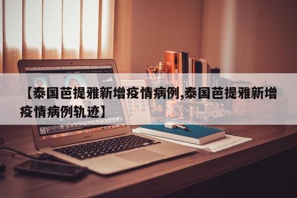 【泰国芭提雅新增疫情病例,泰国芭提雅新增疫情病例轨迹】