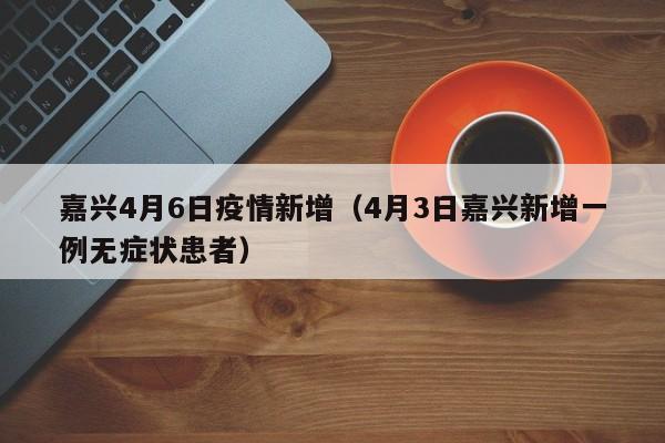 嘉兴4月6日疫情新增（4月3日嘉兴新增一例无症状患者）