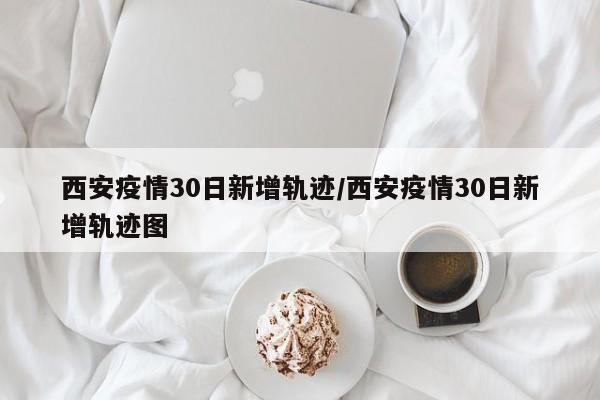 西安疫情30日新增轨迹/西安疫情30日新增轨迹图