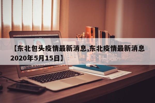 【东北包头疫情最新消息,东北疫情最新消息2020年5月15日】