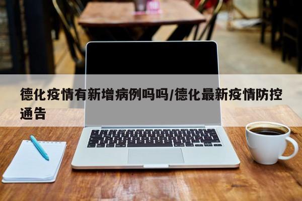 德化疫情有新增病例吗吗/德化最新疫情防控通告