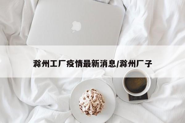 滁州工厂疫情最新消息/滁州厂子
