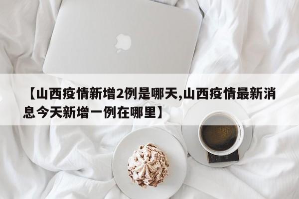 【山西疫情新增2例是哪天,山西疫情最新消息今天新增一例在哪里】