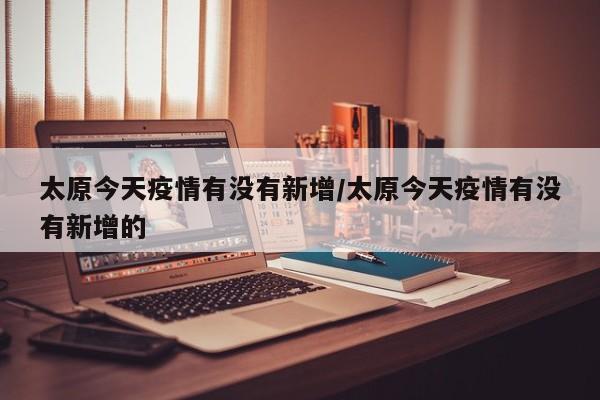 太原今天疫情有没有新增/太原今天疫情有没有新增的
