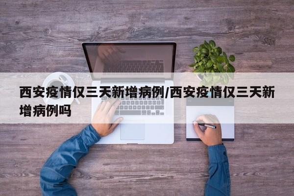 西安疫情仅三天新增病例/西安疫情仅三天新增病例吗