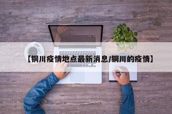 【铜川疫情地点最新消息/铜川的疫情】