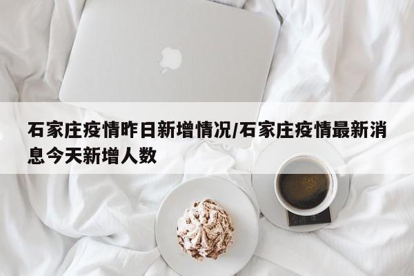 石家庄疫情昨日新增情况/石家庄疫情最新消息今天新增人数