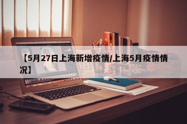 【5月27日上海新增疫情/上海5月疫情情况】